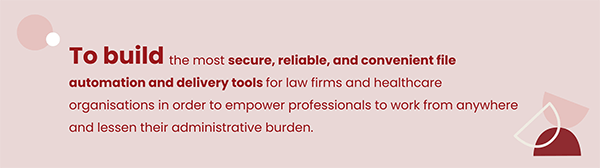 Our mission: To build the most secure, reliable, and convenient file automation and delivery tools for law firms and healthcare organizations in order to empower professionals to work from anywhere and lessen their administrative burden.